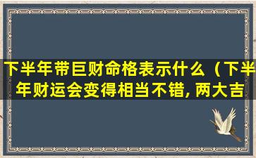 下半年带巨财命格表示什么（下半年财运会变得相当不错, 两大吉星入命的生肖）